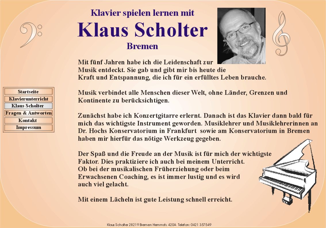 Klavier spielen lernen mit Klaus Scholter Bremen. Mit fnf Jahren habe ich die Leidenschaft zur
       Musik entdeckt. Sie gab und gibt mir bis heute die
       Kraft und Entspannung, die ich fr ein erflltes Leben brauche.

       Musik verbindet alle Menschen dieser Welt ohne Lnder, Grenzen und
       Kontinente zu bercksichtigen.

       Zunchst habe ich Konzertgitarre erlernt. Danach ist das Klavier dann bald fr
       mich das wichtigste Instrument geworden. Musiklehrer und Musiklehrerinnen an
       Dr. Hochs Konservatorium in Frankfurt  sowie am Konservatorium in Bremen
       haben mir hierfr das ntige Werkzeug gegeben.

       Der Spa und die Freude an der Musik ist fr mich der wichtigste
       Faktor. Dies praktiziere ich auch bei meinem Unterricht.
       Ob bei der musikalischen Frherziehung oder beim
       Erwachsenen Coaching, es ist immer lustig und es wird
       auch viel gelacht.

       Mit einem Lcheln ist gute Leistung schnell erreicht