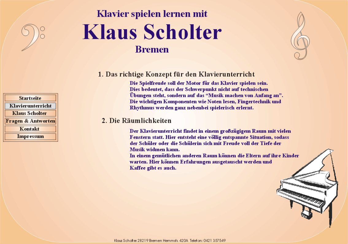 Klavier spielen lernen mit Klaus Scholter Bremen. 
	1. Das richtige Konzept fr den Klavierunterricht

     die Spielfreude soll der Motor fr das Klavier spielen sein.
     Dies bedeutet, dass der Schwerpunkt nicht auf technischen
     bungen steht, sondern auf das Musik machen von Anfang an.
     die wichtigen Komponenten wie Noten lesen, Fingertechnik und
     Rhythmus werden ganz nebenbei spielerisch erlernt.

  2. die Rumlichkeiten

     Der Klavierunterricht findet in einem grozgigem Raum mit vielen
     Fenstern statt. Hier entsteht eine vllig entspannte Situation, sodass
     der Schler oder die Schlerin sich mit Freude voll der Tiefe der
     Musik widmen kann.
     In einem gemtlichen anderen Raum knnen die Eltern auf ihre Kinder
     warten. Hier knnen Erfahrungen ausgetauscht werden und
     Kaffee gibt es auch.